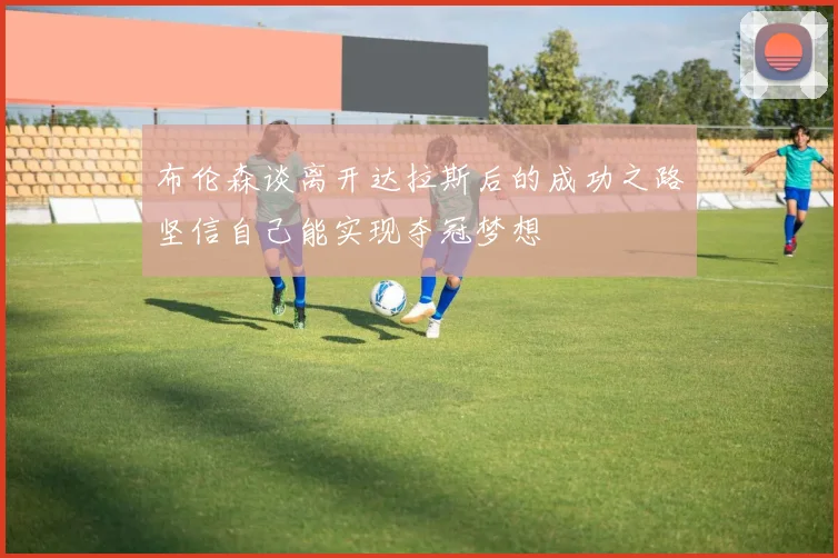 布伦森谈离开达拉斯后的成功之路坚信自己能实现夺冠梦想