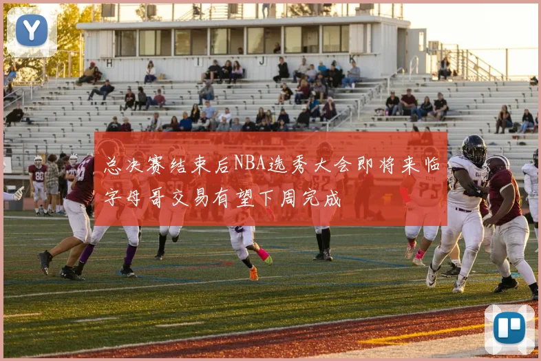 总决赛结束后NBA选秀大会即将来临字母哥交易有望下周完成