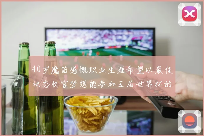 40岁魔笛感慨职业生涯希望以最佳状态收官梦想能参加五届世界杯的壮举