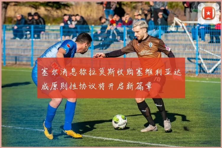 塞尔消息称拉莫斯收购塞维利亚达成原则性协议将开启新篇章