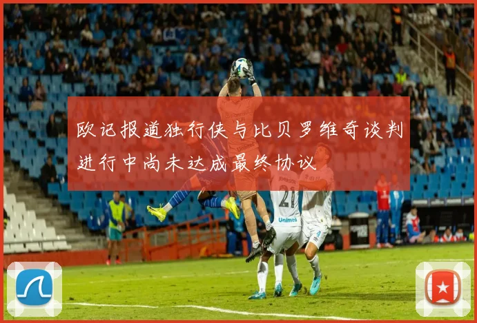 欧记报道独行侠与比贝罗维奇谈判进行中尚未达成最终协议
