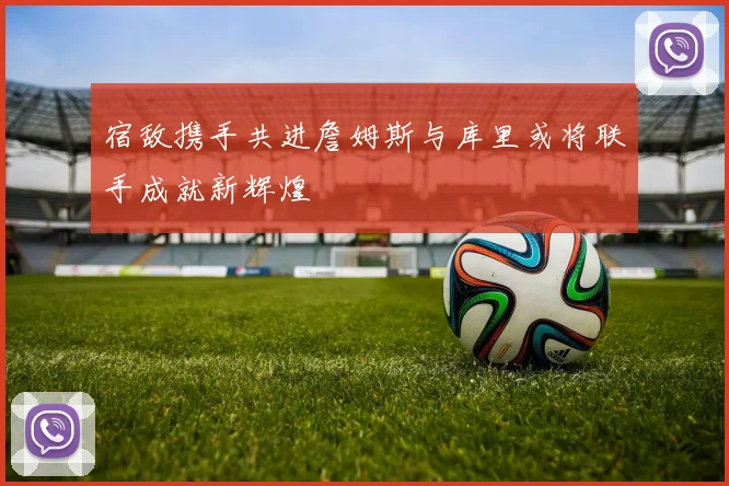 宿敌携手共进詹姆斯与库里或将联手成就新辉煌