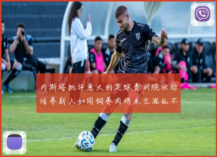 内斯塔批评意大利足球青训现状称培养新人如同饲养肉鸡米兰混乱不堪