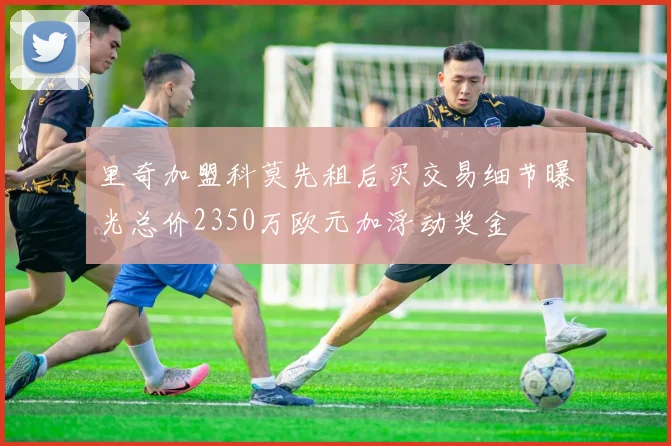 里奇加盟科莫先租后买交易细节曝光总价2350万欧元加浮动奖金