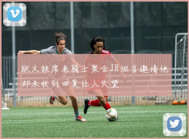 欧文缺席老骑士聚会JR坦言邀请他却未收到回复让人失望