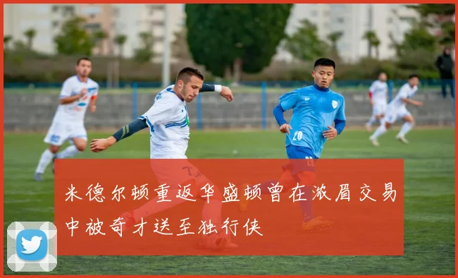 米德尔顿重返华盛顿曾在浓眉交易中被奇才送至独行侠