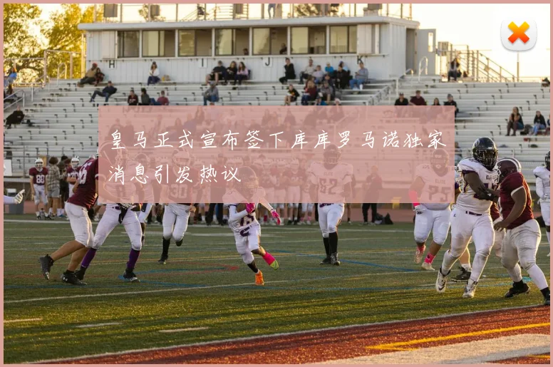 皇马正式宣布签下库库罗马诺独家消息引发热议