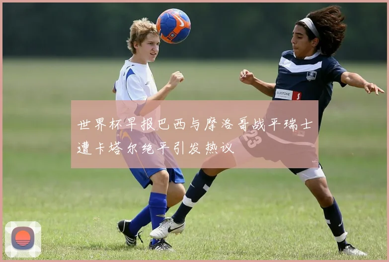 世界杯早报巴西与摩洛哥战平瑞士遭卡塔尔绝平引发热议
