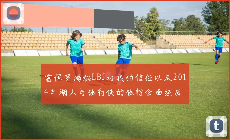 富保罗揭秘LBJ对我的信任以及2014年湖人与独行侠的独特会面经历