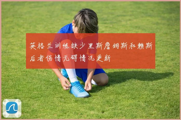 英格兰训练缺少里斯詹姆斯和赖斯后者伤情无碍情况更新