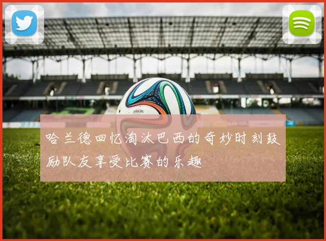 哈兰德回忆淘汰巴西的奇妙时刻鼓励队友享受比赛的乐趣