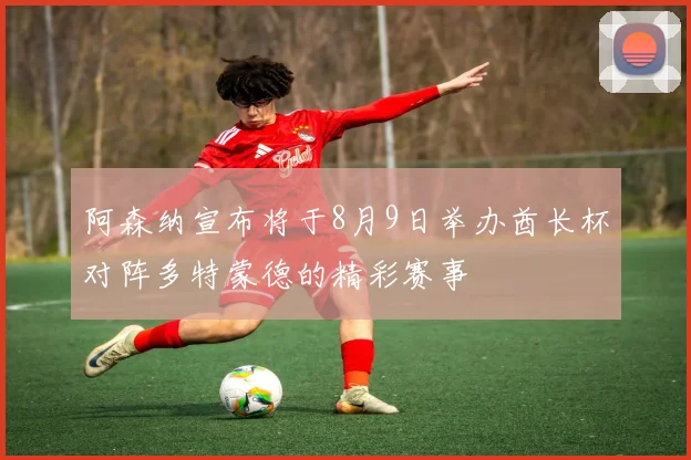 阿森纳宣布将于8月9日举办酋长杯对阵多特蒙德的精彩赛事