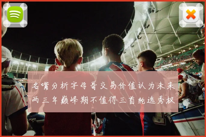 名嘴分析字母哥交易价值认为未来两三年巅峰期不值得三首轮选秀权