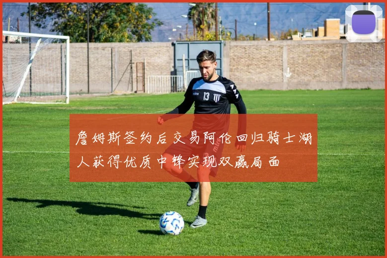 詹姆斯签约后交易阿伦回归骑士湖人获得优质中锋实现双赢局面