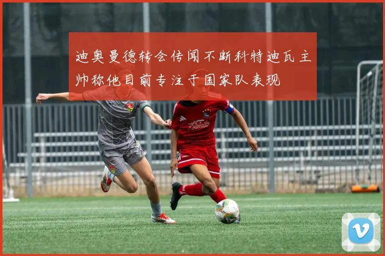 迪奥曼德转会传闻不断科特迪瓦主帅称他目前专注于国家队表现