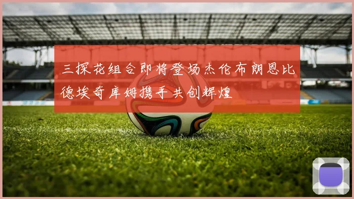 三探花组合即将登场杰伦布朗恩比德埃奇库姆携手共创辉煌