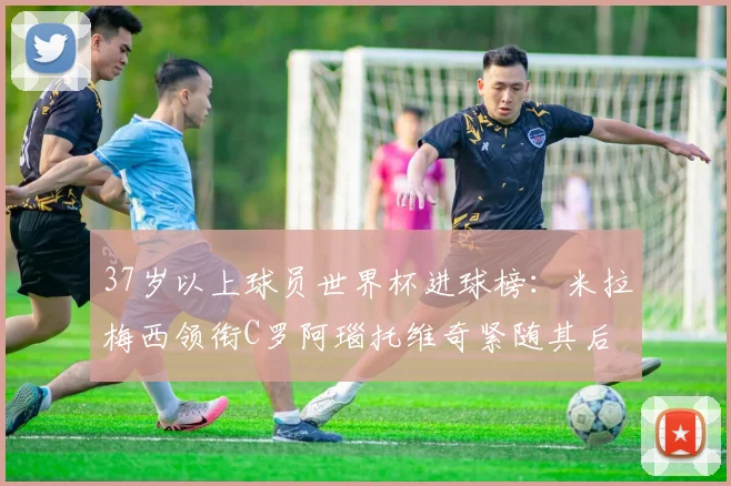 37岁以上球员世界杯进球榜：米拉梅西领衔C罗阿瑙托维奇紧随其后