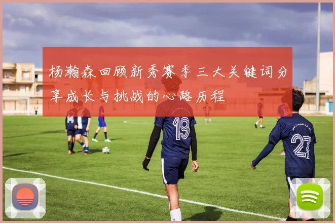 杨瀚森回顾新秀赛季三大关键词分享成长与挑战的心路历程