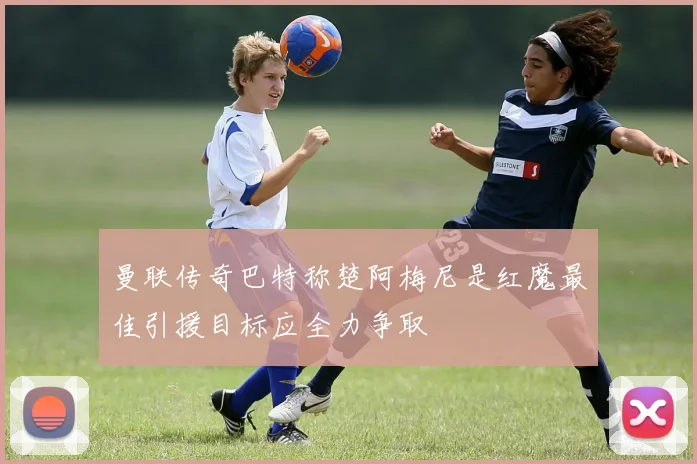 曼联传奇巴特称楚阿梅尼是红魔最佳引援目标应全力争取