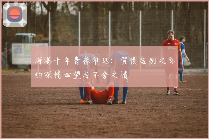 海港十年青春印记：贺惯告别之际的深情回望与不舍之情