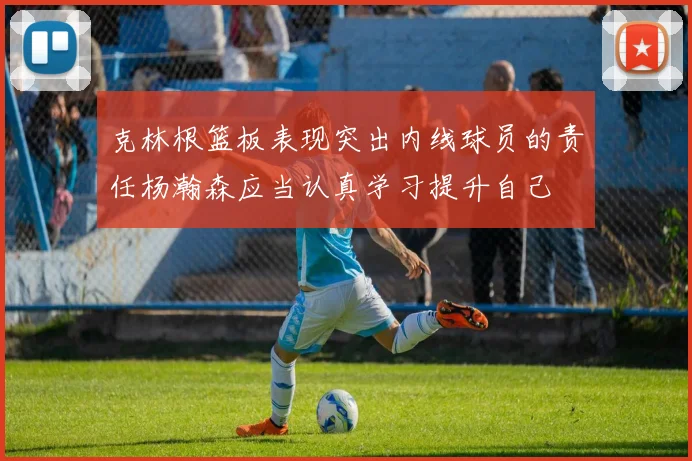 克林根篮板表现突出内线球员的责任杨瀚森应当认真学习提升自己